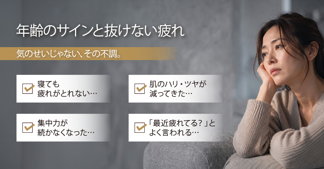 年齢のサインと抜けない疲れ／気のせいじゃない、その不調。／寝ても疲れがとれない…、肌のハリ・ツヤが減ってきた…、集中力が続かなくなった…、「最近疲れてる？」とよく言われる…