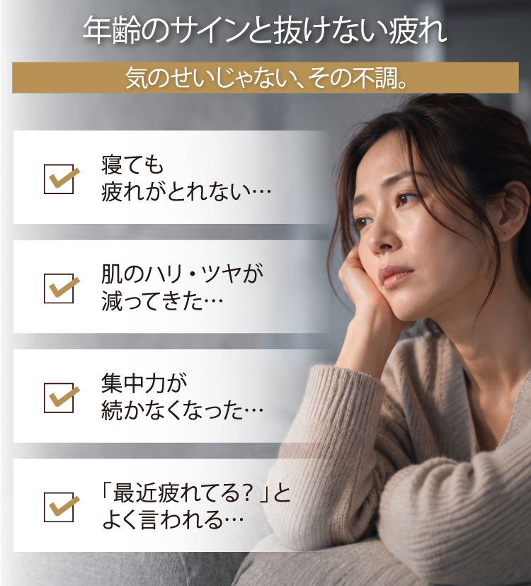 年齢のサインと抜けない疲れ／気のせいじゃない、その不調。／寝ても疲れがとれない…、肌のハリ・ツヤが減ってきた…、集中力が続かなくなった…、「最近疲れてる？」とよく言われる…