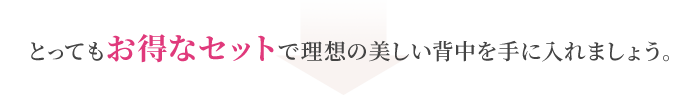 とってもお得なセットで理想の美しい背中を手に入れましょう。