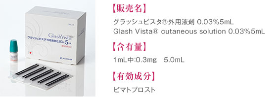 販売名： まつ毛育毛 グラッシュビスタ<sup>®</sup> 0.03％5mL、Glash Vista® cutaneous solution 0.03％5mL　含有量： 1mL中：0.3mg　5.0mL　有効成分： ビマトプロスト