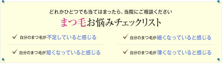 どれかひとつでも当てはまったら、当院にご相談ください　まつ毛お悩みチェックリスト　自分のまつ毛が不足していると感じる　自分のまつ毛が細くなっていると感じる　自分のまつ毛が短くなっていると感じる　自分のまつ毛が薄くなっていると感じる