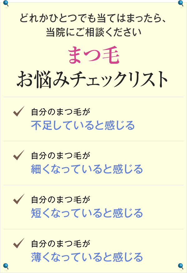 どれかひとつでも当てはまったら、当院にご相談ください まつ毛お悩みチェックリスト 自分のまつ毛が不足していると感じる 自分のまつ毛が細くなっていると感じる 自分のまつ毛が短くなっていると感じる 自分のまつ毛が薄くなっていると感じる
