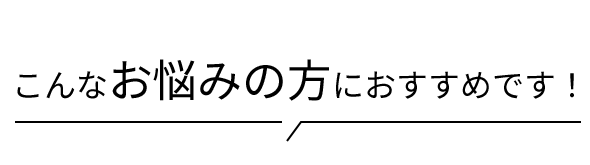 こんなお悩みの方におすすめです！