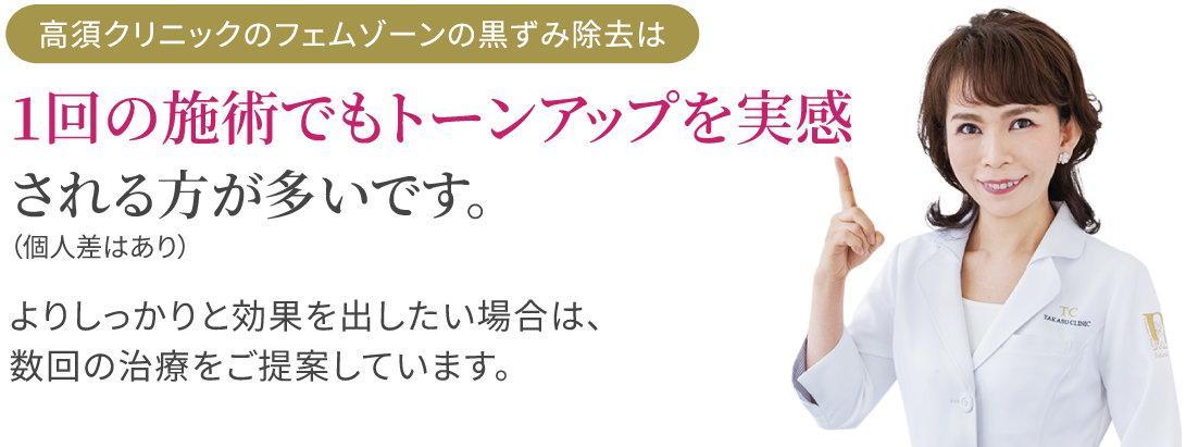 高須クリニックのフェムゾーンの黒ずみ除去は1回の施術でもトーンアップを実感される方が多いです。（個人差はあり）/よりしっかりと効果を出したい場合は､数回の治療をご提案しています。/高須英津子医師