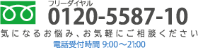 フリーダイヤル 0120-5587-10 気になるお悩み、お気軽にご相談ください 電話受付時間9:00〜21:00