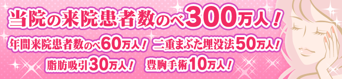 当院の来院患者数のべ300万人！ 年間来院患者数のべ60万人！ 二重まぶた埋没法50万人！ 脂肪吸引30万人！ 豊胸手術10万人！