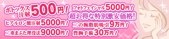 ボツリヌストキシン注射500円！ ヒアルロン酸注射5000円！ 二重まぶた埋没法9000円！ フォトフェイシャルM225000円！ 二の腕脂肪吸引9万円！ 豊胸手術30万円！