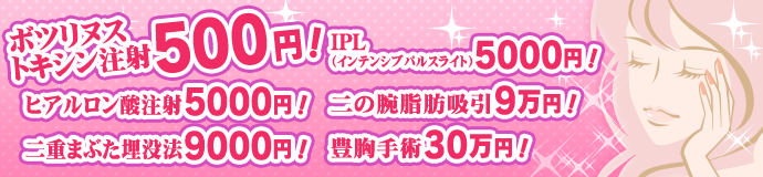 ボツリヌストキシン注射500円！ ヒアルロン酸注射5000円！ 二重まぶた埋没法9000円！ IPL（インテンシブパルスライト）5000円！ RF＆ダイオードレーザー3000円！ 二の腕脂肪吸引9万円！ 豊胸手術30万円！