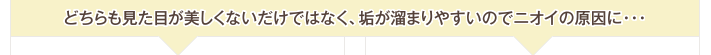 どちらも見た目が美しくないだけではなく、垢が溜まりやすいのでニオイの原因に…