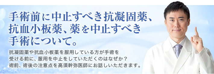 手術前に中止すべき抗凝固薬、抗血小板薬、薬を中止すべき手術について。　抗凝固薬や抗血小板薬を服用している方が手術を受ける前に、服用を中止をしていただくのはなぜか？　術前、術後の注意点を高須幹弥医師にお話しいただきます。